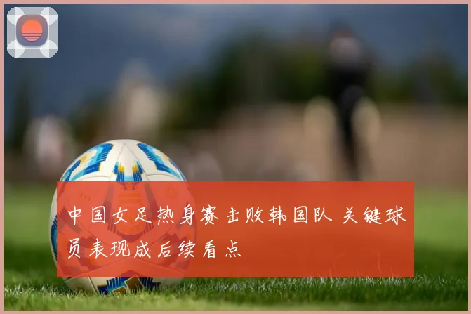 中国女足热身赛击败韩国队 关键球员表现成后续看点
