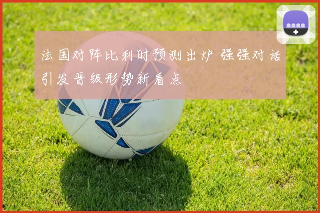 法国对阵比利时预测出炉 强强对话引发晋级形势新看点