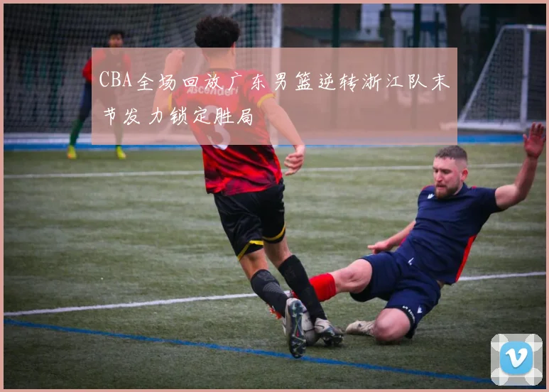 CBA全场回放广东男篮逆转浙江队末节发力锁定胜局