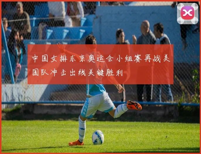 中国女排东京奥运会小组赛再战美国队冲击出线关键胜利