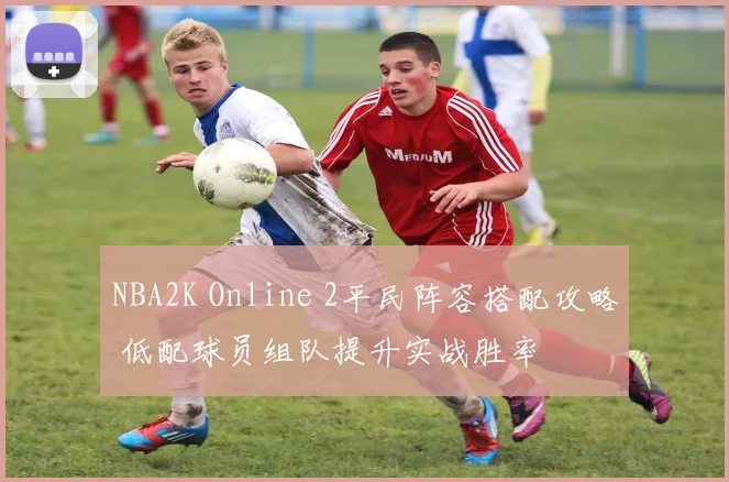 NBA2K Online 2平民阵容搭配攻略 低配球员组队提升实战胜率