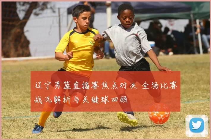 辽宁男篮直播赛焦点对决 全场比赛战况解析与关键球回顾