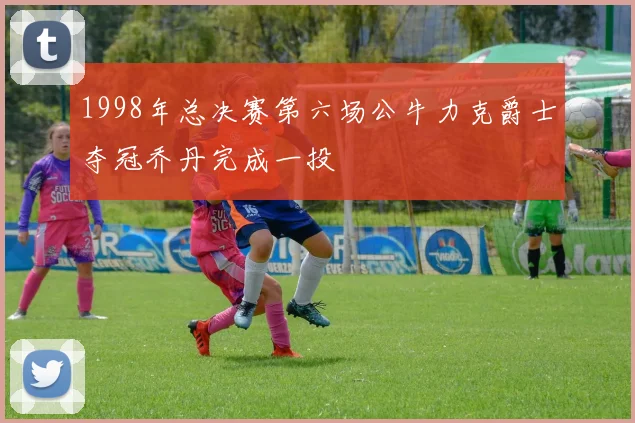 1998年总决赛第六场公牛力克爵士夺冠乔丹完成一投