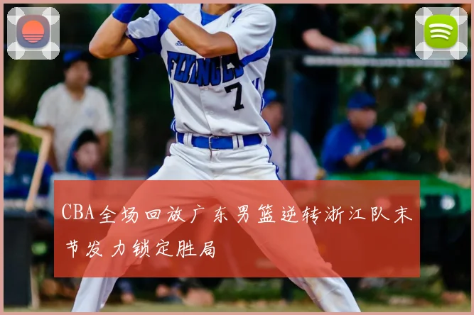 CBA全场回放广东男篮逆转浙江队末节发力锁定胜局