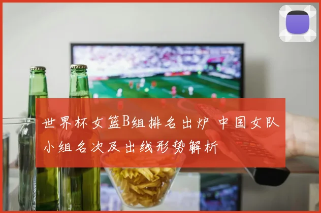 世界杯女篮B组排名出炉 中国女队小组名次及出线形势解析