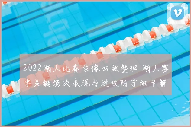 2022湖人比赛录像回放整理 湖人赛季关键场次表现与进攻防守细节解析
