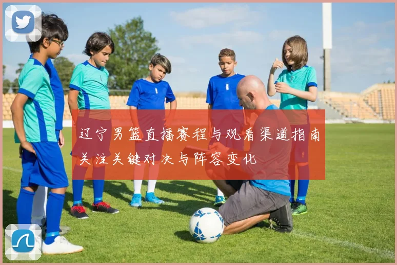 辽宁男篮直播赛程与观看渠道指南关注关键对决与阵容变化