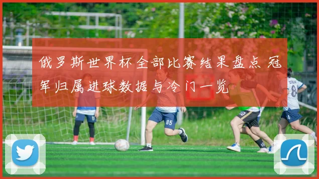 俄罗斯世界杯全部比赛结果盘点 冠军归属进球数据与冷门一览