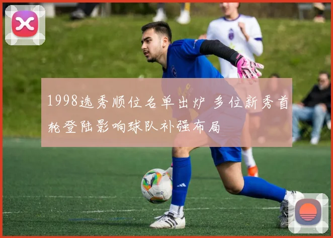 1998选秀顺位名单出炉 多位新秀首轮登陆影响球队补强布局