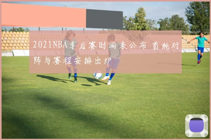 2021NBA季后赛时间表公布 首轮对阵与赛程安排出炉