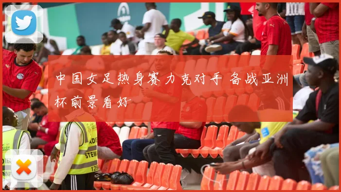 中国女足热身赛力克对手 备战亚洲杯前景看好