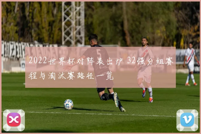 2022世界杯对阵表出炉 32强分组赛程与淘汰赛路径一览