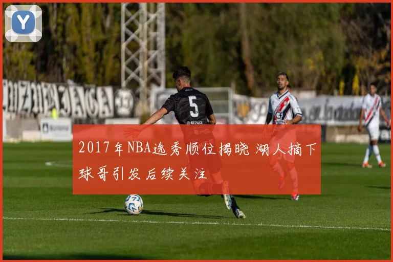 2017年NBA选秀顺位揭晓 湖人摘下球哥引发后续关注