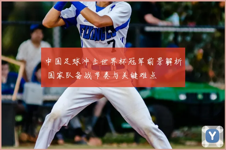 中国足球冲击世界杯冠军前景解析 国家队备战节奏与关键难点