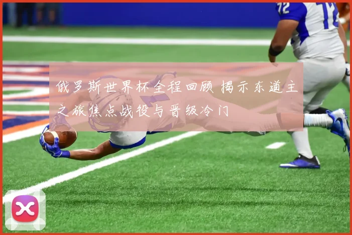 俄罗斯世界杯全程回顾 揭示东道主之旅焦点战役与晋级冷门