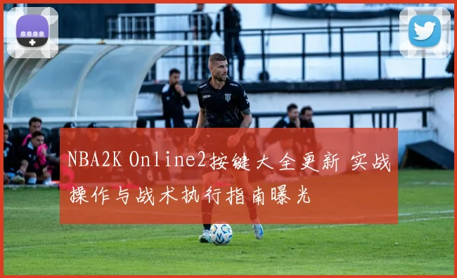 NBA2K Online2按键大全更新 实战操作与战术执行指南曝光
