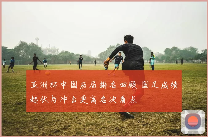 亚洲杯中国历届排名回顾 国足成绩起伏与冲击更高名次看点