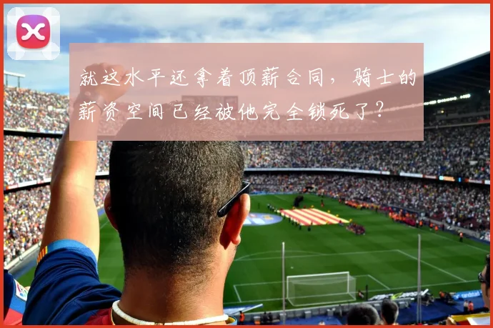 就这水平还拿着顶薪合同，骑士的薪资空间已经被他完全锁死了？