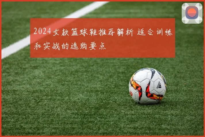 2024女款篮球鞋推荐解析 适合训练和实战的选购要点