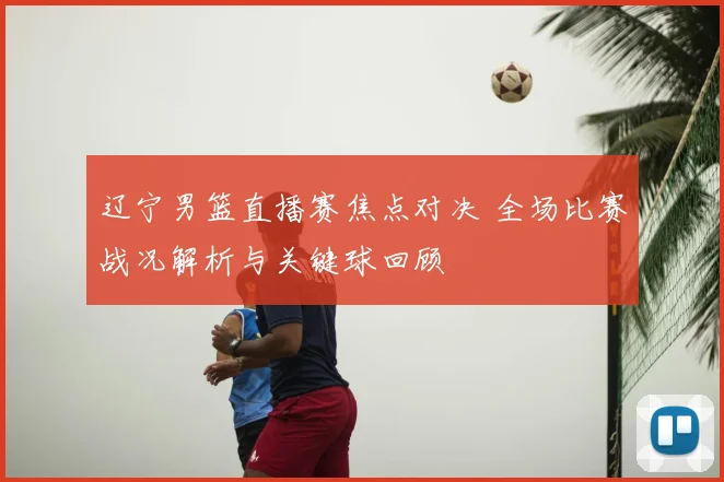 辽宁男篮直播赛焦点对决 全场比赛战况解析与关键球回顾