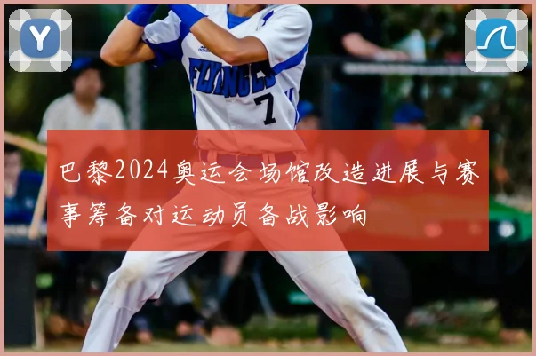 巴黎2024奥运会场馆改造进展与赛事筹备对运动员备战影响