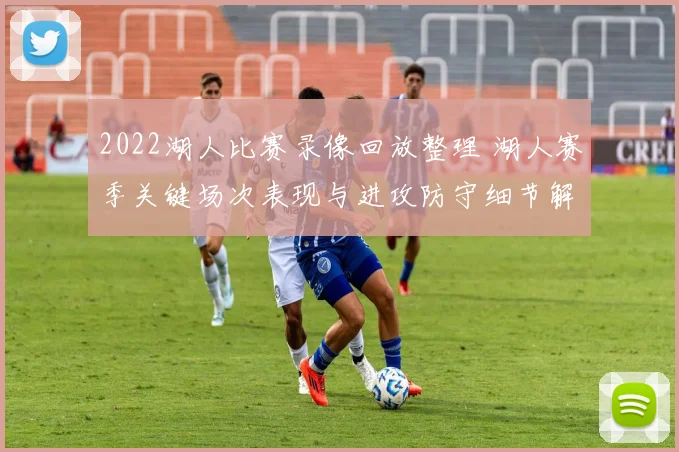 2022湖人比赛录像回放整理 湖人赛季关键场次表现与进攻防守细节解析