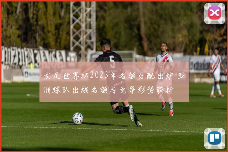 女足世界杯2023年名额分配出炉 亚洲球队出线名额与竞争形势解析