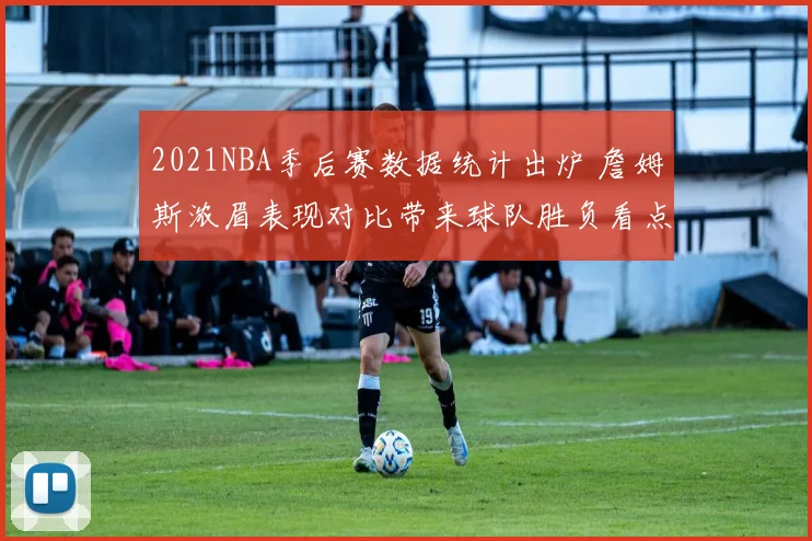 2021NBA季后赛数据统计出炉 詹姆斯浓眉表现对比带来球队胜负看点