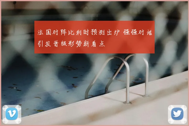 法国对阵比利时预测出炉 强强对话引发晋级形势新看点