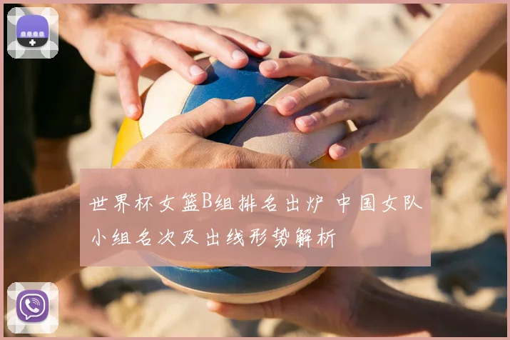 世界杯女篮B组排名出炉 中国女队小组名次及出线形势解析