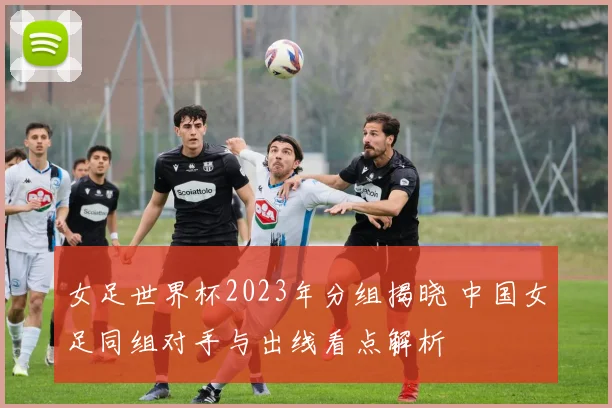 女足世界杯2023年分组揭晓 中国女足同组对手与出线看点解析