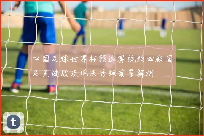 中国足球世界杯预选赛视频回顾国足关键战表现及晋级前景解析