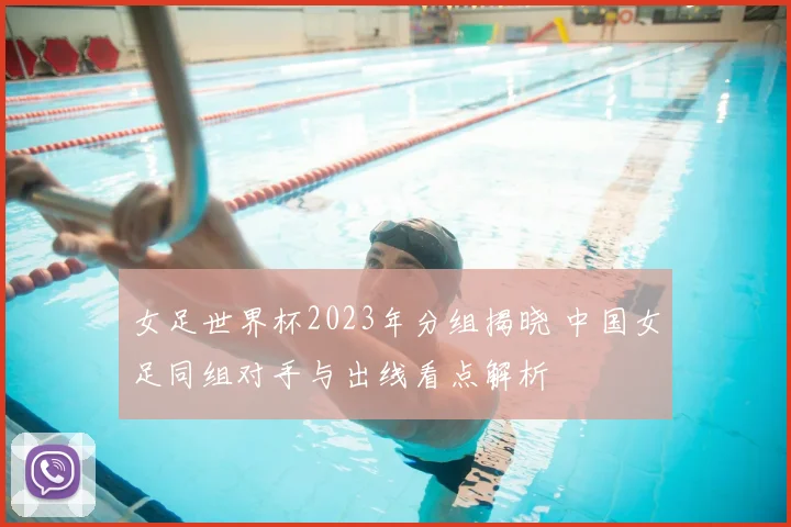 女足世界杯2023年分组揭晓 中国女足同组对手与出线看点解析