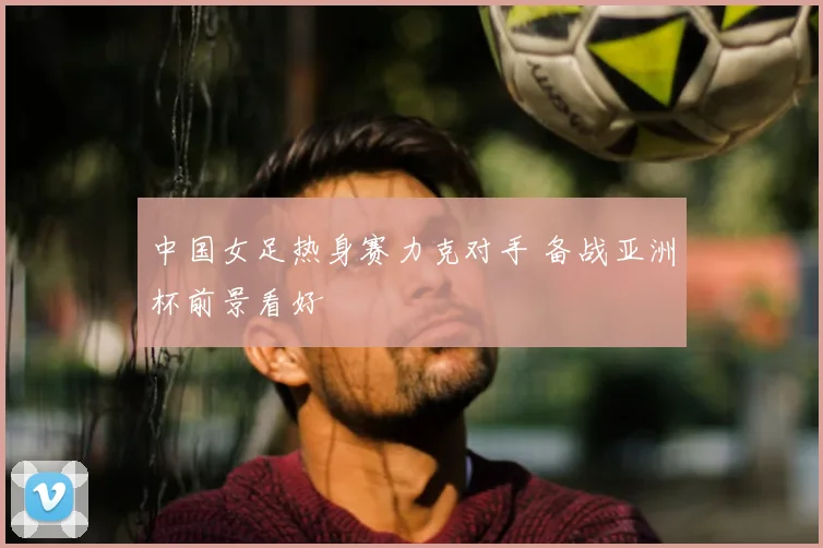 中国女足热身赛力克对手 备战亚洲杯前景看好