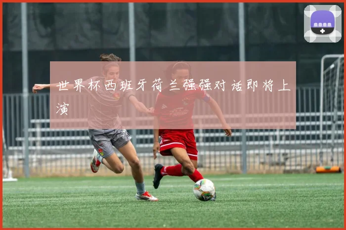 世界杯西班牙荷兰强强对话即将上演
