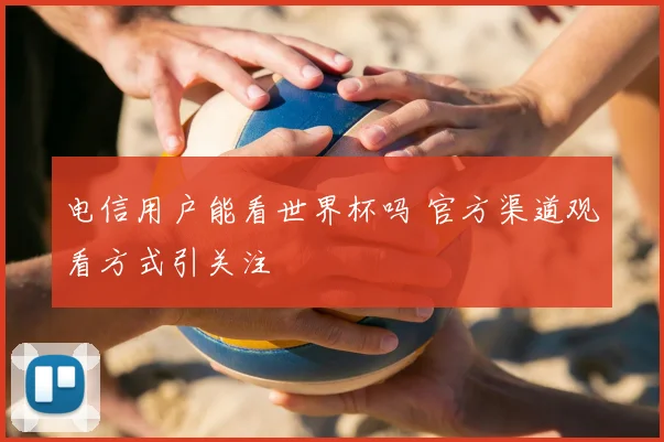 电信用户能看世界杯吗 官方渠道观看方式引关注