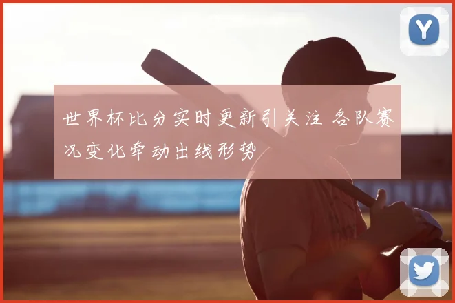 世界杯比分实时更新引关注 各队赛况变化牵动出线形势