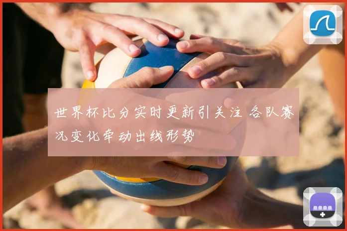 世界杯比分实时更新引关注 各队赛况变化牵动出线形势