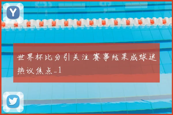 世界杯比分引关注 赛事结果成球迷热议焦点_1